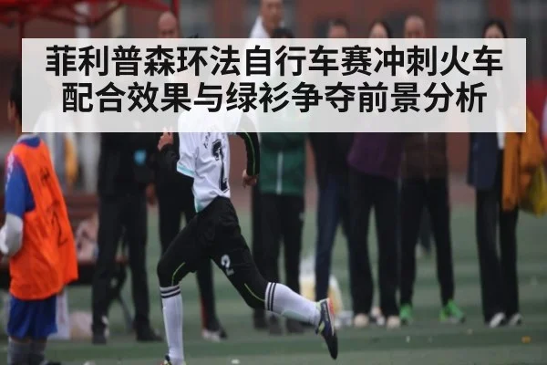 菲利普森环法自行车赛冲刺火车配合效果与绿衫争夺前景分析